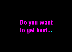 Do you want

to get loud...