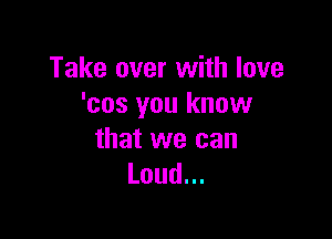 Take over with love
'cos you know

that we can
Loud.