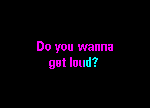 Do you wanna

get loud?