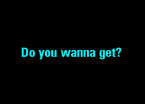 Do you wanna get?