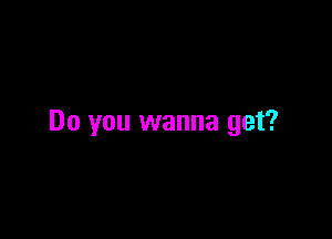 Do you wanna get?