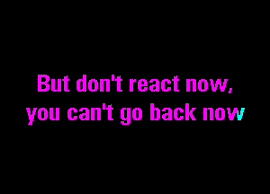 But don't react now,

you can't go back now