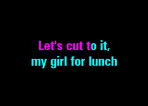 Let's cut to it,

my girl for lunch