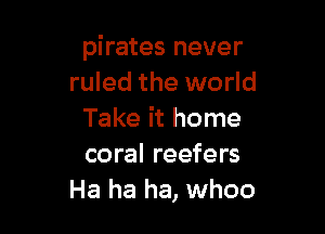 pirates never
ruled the world

Take it home
coral reefers
Ha ha ha, whoo