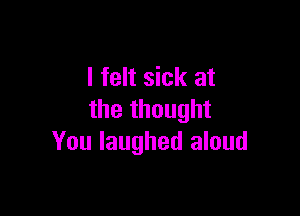 I felt sick at

the thought
You laughed aloud