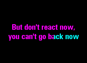 But don't react now,

you can't go back now