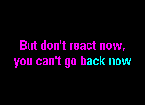 But don't react now,

you can't go back now