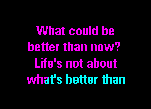 What could be
better than now?

Life's not about
what's better than