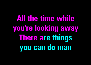 All the time while
you're looking away

There are things
you can do man