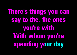 There's things you can
say to the, the ones

you're with
With whom you're
spending your day