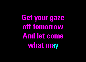 Get your gaze
off tomorrow

And let come
what may