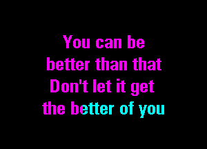 You can he
better than that

Don't let it get
the better of you