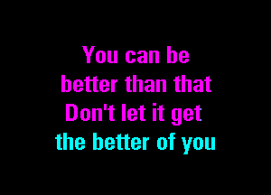 You can he
better than that

Don't let it get
the better of you