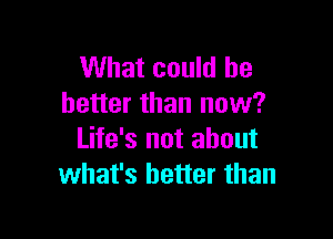 What could be
better than now?

Life's not about
what's better than