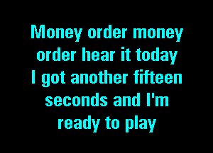 Money order money
order hear it today

I got another fifteen
seconds and I'm
ready to play