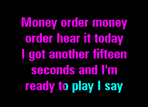 Money order money
order hear it today
I got another fifteen
seconds and I'm
ready to play I say