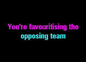 You're favouritising the

opposing team
