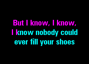 But I know, I know,

I know nobody could
ever fill your shoes