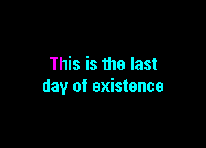 This is the last

day of existence