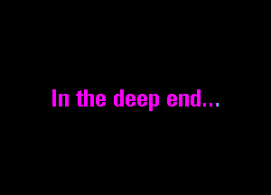 In the deep end...