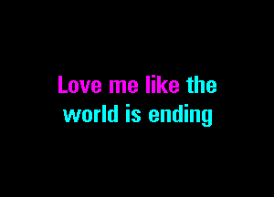 Love me like the

world is ending