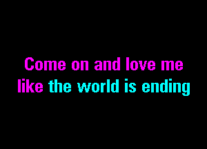 Come on and love me

like the world is ending