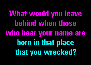 What would you leave
behind when those
who hear your name are
born in that place
that you wrecked?
