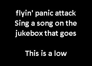 flvin' panic attack
Sing a song on the

jukebox that goes

This is a low