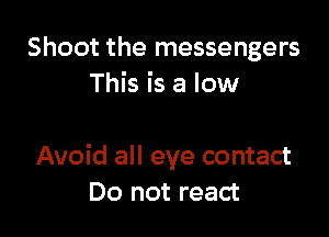 Shoot the messengers
This is a low

Avoid all eye contact
Do not react