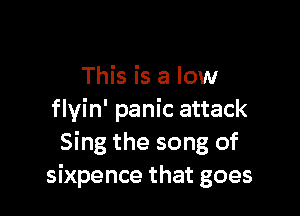 This is a low

flyin' panic attack
Sing the song of
Sixpence that goes