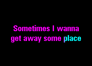 Sometimes I wanna

get away some place