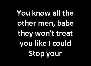 You know all the
other men, babe

they won't treat
you like I could
Stop your