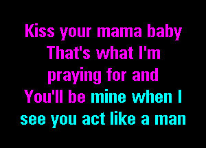Kiss your mama baby
That's what I'm
praying for and

You'll be mine when I

see you act like a man