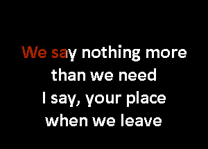 We say nothing more

than we need
I say, your place
when we leave