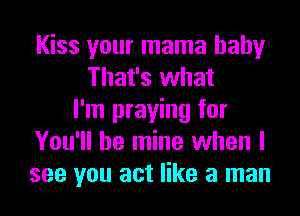 Kiss your mama baby
That's what
I'm praying for
You'll be mine when I
see you act like a man