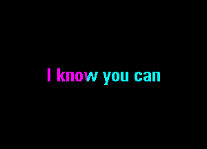 I know you can