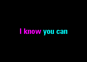 I know you can