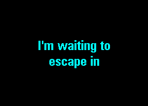 I'm waiting to

escapein