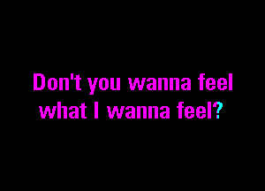 Don't you wanna feel

what I wanna feel?