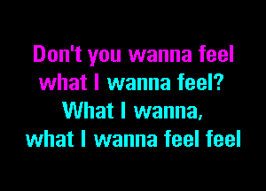 Don't you wanna feel
what I wanna feel?

What I wanna.
what I wanna feel feel