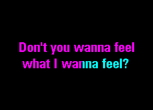 Don't you wanna feel

what I wanna feel?