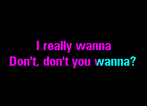 I really wanna

Don't, don't you wanna?