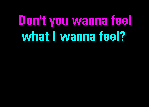 Don't you wanna feel
what I wanna feel?