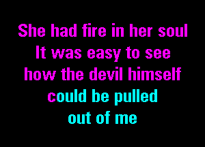 She had fire in her soul
It was easy to see

how the devil himself
could be pulled
out of me