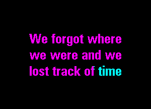 We forget where

we were and we
lost track of time