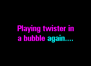 Playing twister in

a bubble again...