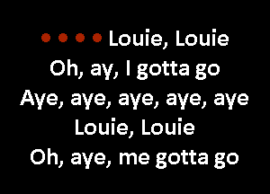 0 0 0 0 Louie, Louie
Oh, ay, I gotta go

Aye, aye, aye, aye, aye
Louie, Louie
0h, aye, me gotta go
