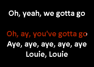 Oh, yeah, we gotta go

Oh, ay, you've gotta go
Aye, aye, aye, aye, aye
Louie, Louie