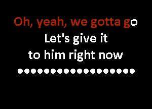 Oh, yeah, we gotta go
Let's give it

to him right now
OOOOOOOOOOOOOOOOOO