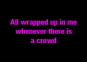 All wrapped up in me

whenever there is
a crowd